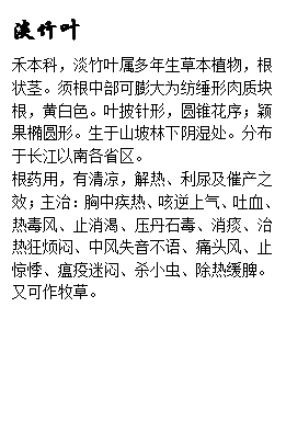 文本框: 淡竹叶禾本科,淡竹叶属多年生草本植物,根状茎。须根中部可膨大为纺缍形肉质块根,黄白色。叶披针形,圆锥花序;颖果椭圆形。生于山坡林下阴湿处。分布于长江以南各省区。根药用,有清凉,解热、利尿及催产之效;主治:胸中疾热、咳逆上气、吐血、热毒风、止消渴、压丹石毒、消痰、治热狂烦闷、中风失音不语、痛头风、止惊悸、瘟疫迷闷、杀小虫、除热缓脾。又可作牧草。